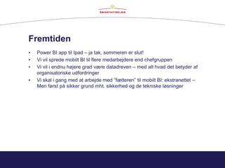 Fremtiden
• Power BI app til Ipad – ja tak, sommeren er slut!
• Vi vil sprede mobilt BI til flere medarbejdere end chefgruppen
• Vi vil i endnu højere grad være datadreven – med alt hvad det betyder af
organisatoriske udfordringer
• Vi skal i gang med at arbejde med ”fætteren” til mobilt BI: ekstranettet –
Men først på sikker grund mht. sikkerhed og de tekniske løsninger
 