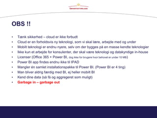 OBS !!
• Tænk sikkerhed – cloud er ikke forbudt
• Cloud er en forholdsvis ny teknologi, som vi skal lære, arbejde med og under
• Mobilt teknologi er endnu nyere, selv om der bygges på en masse kendte teknologier
• Ikke kun et arbejde for konsulenter, der skal være teknologi og datakyndige in-house
• Licenser (Office 365 + Power BI, dog ikke for brugere hvor behovet er under 10 MB)
• Power BI app findes endnu ikke til IPAD
• Mangler én samlet installationspakke til Power BI. (Power BI er 4 ting)
• Man bliver aldrig færdig med BI, ej heller mobilt BI
• Kend dine data (så få og aggregeret som muligt)
• Garbage in – garbage out
 