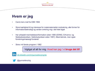 Hvem er jeg
• Cand.merc.mat fra CBS 1994
• Store kærlighed til og interesse for matematematisk modulering, alle former for
informationsteknologi og verden omkring mig i det hele taget
• Har arbejdet med ledelsesinformation siden 1990 (DONG, Erhvervs- og
Selskabsstyrelsen, Søfartsstyrelsen siden 1997). Mest teknisk, men også
forretningsmæssigt funderet
• Skrev mit første program i 1982
Vigtigst af alt for mig: Hvad kan jeg / vi bruge det til!
dk.linkedin.com/in/gunnarlenzing/da
@gunnarlenzing
 