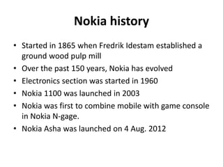 Nokia history
• Started in 1865 when Fredrik Idestam established a
ground wood pulp mill
• Over the past 150 years, Nokia has evolved
• Electronics section was started in 1960
• Nokia 1100 was launched in 2003
• Nokia was first to combine mobile with game console
in Nokia N-gage.
• Nokia Asha was launched on 4 Aug. 2012

 
