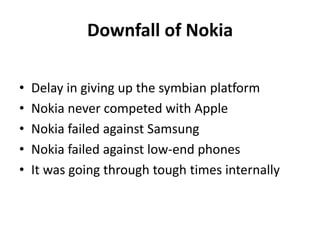 Downfall of Nokia
•
•
•
•
•

Delay in giving up the symbian platform
Nokia never competed with Apple
Nokia failed against Samsung
Nokia failed against low-end phones
It was going through tough times internally

 