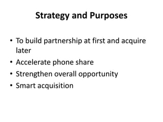 Strategy and Purposes
• To build partnership at first and acquire
later
• Accelerate phone share
• Strengthen overall opportunity
• Smart acquisition

 