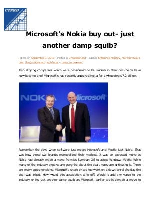 Microsoft’s Nokia buy out- just
another damp squib?
Posted on September 9, 2013 • Posted in Uncategorized • Tagged Enterprise Mobility, Microsoft Nokia
deal, Sanjay Abraham, techSocial • Leave a comment

Two slipping companies which were considered to be leaders in their own fields have
now become one! Microsoft’s has recently acquired Nokia for a whopping $7.2 billion.

Remember the days when software just meant Microsoft and Mobile just Nokia. That
was how these two brands monopolized their markets. It was an expected move as
Nokia had already made a move from its Symbian OS to adopt Windows Mobile. While
many of the industry experts are gung-ho about the deal, many are criticizing it. There
are many apprehensions. Microsoft’s share prices too went on a down spiral the day the
deal was inked. How would this association take off? Would it add any value to the
industry or its just another damp squib as Microsoft earlier too had made a move to

 