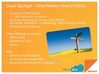 Cloud Spotlight – What Matters Now for NGOsDynamics CRM OnlineCRM Solution for NonprofitsBusiness Productivity Online Suite (BPOS) – Exchange, SharePoint, LiveMeeting, Office CommunicatorWindows Live OfferingsOther offerings to monitorOffice 2010 SharePoint 2010AzureWhy?Constructive DisruptionAccess to new capabilitiesMore efficient model for scaling IT