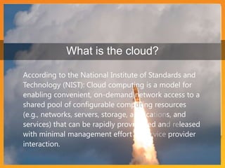 What is the cloud?According to the National Institute of Standards and Technology (NIST): Cloud computing is a model for enabling convenient, on-demand network access to a shared pool of configurable computing resources (e.g., networks, servers, storage, applications, and services) that can be rapidly provisioned and released with minimal management effort or service provider interaction. 