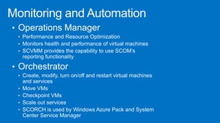 • Operations Manager
• Performance and Resource Optimization
• Monitors health and performance of virtual machines
• SCVMM provides the capability to use SCOM’s
reporting functionality
• Orchestrator
• Create, modify, turn on/off and restart virtual machines
and services
• Move VMs
• Checkpoint VMs
• Scale out services
• SCORCH is used by Windows Azure Pack and System
Center Service Manager
 