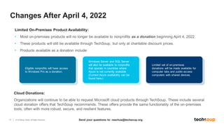 11 © TechSoup Global. All Rights Reserved.
Limited On-Premises Product Availability:
• Most on-premises products will no longer be available to nonprofits as a donation beginning April 4, 2022.
• These products will still be available through TechSoup, but only at charitable discount prices.
• Products available as a donation include:
Changes After April 4, 2022
Eligible nonprofits will have access
to Windows Pro as a donation. ​​
Windows Server and SQL Server
will also be available to nonprofits
that operate in countries where
Azure is not currently available
(Current Azure availability can be
found here.)
Limited set of on-premises
donations will be made available for
computer labs and public-access
computers with shared devices.
Cloud Donations:
Organizations will continue to be able to request Microsoft cloud products through TechSoup. These include several
cloud donation offers that TechSoup recommends. These offers provide the same functionality of the on-premises
tools, often with more robust, secure, and resilient features.
Send your questions to: reachus@techsoup.org
 