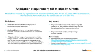 17 © TechSoup Global. All Rights Reserved.
Definitions:
• Grant: Any donated offer Microsoft provides to
nonprofits (no cost to nonprofits)
• Assigned Licenses: when an organization assigns a
license to a specific user, these licenses are considered
assigned.
• Utilization: 85% of assigned license users need to be
using at least one Microsoft 365 cloud service within the
past 90 days. These cloud services include Exchange
Online, Yammer, Microsoft Teams, and Microsoft 365 Apps.
This does not include installed or on-premises solutions.
Resources:
• Understanding the Utilization Requirement:
https://blog.techsoup.org/posts/utilization-requirements-for-
donated-microsoft-cloud-licenses
• Guide to User Reporting: https://page.techsoup.org/pdf/microsoft-
cloud-licenses-usage-reporting
Microsoft now requires any organization with a donation product (Office 365 E1, E2 (older), M365 Business Basic,
M365 Business Premium) to utilize the licenses at a rate of at least 85%.
Key Impact:​
• Organizations that are currently not achieving 85%
usage will be deactivated by Microsoft and may risk
being disqualified from future donation offers​.
• Organizations will need to actively manage
donated licenses.
Utilization Requirement for Microsoft Grants
Send your questions to: reachus@techsoup.org
 
