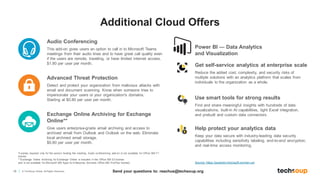 18 © TechSoup Global. All Rights Reserved.
Power BI — Data Analytics
and Visualization
*License required only for the person hosting the meeting. Audio conferencing add-on is not available for Office 365 F1
license.
**Exchange Online Archiving for Exchange Online is included in the Office 365 E3 license
and is not available for Microsoft 365 Apps for Enterprise (formerly Office 365 ProPlus license).
Audio Conferencing
This add-on gives users an option to call in to Microsoft Teams
meetings from their audio lines and to have great call quality even
if the users are remote, traveling, or have limited internet access.
$1.80 per user per month.
Advanced Threat Protection
Detect and protect your organization from malicious attacks with
email and document scanning. Know when someone tries to
impersonate your users or your organization's domains.
Starting at $0.80 per user per month.
Exchange Online Archiving for Exchange
Online**
Give users enterprise-grade email archiving and access to
archived email from Outlook and Outlook on the web. Eliminate
local archived email storage.
$0.80 per user per month.
Get self-service analytics at enterprise scale
Reduce the added cost, complexity, and security risks of
multiple solutions with an analytics platform that scales from
individuals to the organization as a whole.
Use smart tools for strong results
Find and share meaningful insights with hundreds of data
visualizations, built-in AI capabilities, tight Excel integration,
and prebuilt and custom data connectors.
Help protect your analytics data
Keep your data secure with industry-leading data security
capabilities including sensitivity labeling, end-to-end encryption,
and real-time access monitoring.
Source: https://powerbi.microsoft.com/en-us/
Additional Cloud Offers
Send your questions to: reachus@techsoup.org
 