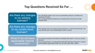 20 © TechSoup Global. All Rights Reserved.
Top Questions Received So Far …
• You will still be able to use your on-premises products, as these are
perpetual licenses.
• Your existing Software Assurance benefits will be honored for their
contract term.
Are there any changes
to my existing
licenses?
• This change does not impact cloud licenses or current cloud pricing. You
may still use your cloud subscriptions with no issue.
Are there any changes
to my current cloud
licenses?
• On-premises solutions will still be available after April 4, but as a charity
discount.
• Cloud subscriptions, including Microsoft 365 Business Premium, include
downloadable applications that can be fully used when offline.
What if I do not have
dependable internet
connectivity?
Send your questions to: reachus@techsoup.org
 