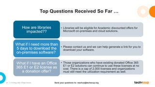 21 © TechSoup Global. All Rights Reserved.
Top Questions Received So Far …
• Libraries will be eligible for Academic discounted offers for
Microsoft on-premises and cloud solutions.
How are libraries
impacted??
• Please contact us and we can help generate a link for you to
download your software.
What if I need more than
5 days to download the
on-premises software?
• Those organizations who have existing donated Office 365
E1 or E2 solutions can continue to use these licenses at no
cost. There is a cap of 2,000 licenses and organizations
must still meet the utilization requirement as well.
What if I have an Office
365 E1 or E2 license as
a donation offer?
Send your questions to: reachus@techsoup.org
 