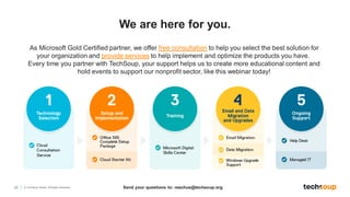 22 © TechSoup Global. All Rights Reserved.
We are here for you.
Send your questions to: reachus@techsoup.org
As Microsoft Gold Certified partner, we offer free consultation to help you select the best solution for
your organization and provide services to help implement and optimize the products you have.
Every time you partner with TechSoup, your support helps us to create more educational content and
hold events to support our nonprofit sector, like this webinar today!
 