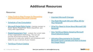 23 © TechSoup Global. All Rights Reserved.
Resources:
• Video Guide to New Process for Requesting
and Downloading Microsoft Licenses
• Schedule a Free Consultation
• Microsoft Digital Skills Center - training courses on
Excel, Teams, PowerPoint, Word, SharePoint, and
many other applications
• Digital Assessment Tool - analyze the current state
of your organization's technology. The tool will
provide recommend products, services, and
resources to make your systems and processes work
better for you in service of your mission.
• TechSoup Product Catalog
Blogs:
• Important Microsoft Changes
• The Right Microsoft 365 and Office 365 for
Your Nonprofit
• What You Need to Know About Microsoft 365
Nonprofit
• How TechSoup Makes Adopting Microsoft
Cloud Solutions Easier
• Utilization Requirements for Donated
Microsoft Cloud Licenses and How to Access
the Usage Report
Send your questions to: reachus@techsoup.org
Additional Resources
 