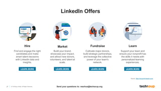 27 © TechSoup Global. All Rights Reserved.
Hire
Find and engage the right
candidates and make
smart talent decisions
with LinkedIn data and
insights.
Learn
Fundraise
Market
Build your brand,
showcase your impact,
and attract new donors,
volunteers, and talent at
scale.
Cultivate major donors,
build strategic partnerships,
and leverage the collective
power of your team's
network.
Support your team and
ensure your nonprofit has
the skills it needs with
personalized learning
experiences.
Source: https://nonprofit.linkedin.com/
LEARN MORE LEARN MORE LEARN MORE LEARN MORE
LinkedIn Offers
Send your questions to: reachus@techsoup.org
 