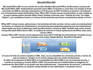 Microsoft Office 2007Microsoft Office 2007 es una versión de la suite ofimática Microsoft Office de Microsoft y sucesora de Microsoft Office 2003. Originalmente conocido como Office 12 durante su ciclo beta, fue lanzado el 30 de noviembre de 2006 al mercado empresarial y el 30 de enero de 2007 al público en general, coincidiendo con el lanzamiento oficial de Windows Vista. Office 2007 incluye nuevas características, la más notable es la nueva interfaz gráfica llamada Office Fluent, también conocido como "interfaz de cinta" (en inglés "ribbon"), que reemplaza al menú y a la barra de herramientas que fueron características desde su inicio.Office 2007 incluye nuevas aplicaciones y herramientas del lado servidor, de las cuales una sobresaliente es Groove, un sistema de colaboración y comunicación para pequeñas empresas que fue originalmente desarrollado por Groove Networks, hasta que Microsoft lo compró en 2005. También esta nueva versión incluye Microsoft Office Server 2007, un sistema de revisión en red de aplicaciones de Office, tales como Excel o Word.Aunque Office 2007 incluye nuevas aplicaciones, pero sólo FrontPage fue eliminada por completo ya que sus sucesores fueron lanzados como suites independientes: SharePoint DesignerEl nuevo formato de archivo basado en XML .docx, no es compatible con versiones previas a menos de que se instale un "plugin" en la versión antigua (aun así existen limitaciones).El editor de ecuaciones de Word 2007 es incompatible con Word 2003 y con las versiones previas, y cuando se convierte un archivo DOCX a DOC, las ecuaciones son transformadas en imágenes. En consecuencia, Word 2007 no se puede usar para publicaciones, "compartición de archivos" y esfuerzos colaborativos en cualquier campo basado en las matemáticas, incluyendo ciencia  