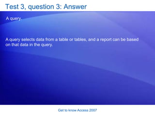 Get to know Access 2007<br />Test 3, question 1: Answer<br />A report.<br />A report can provide attractive, readable prin...