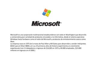 Microsoft es una corporación multinacional estadounidense con sede en Washington que desarrolla y comercializa gran variedad de productos vinculados a la informática, desde el sistema operativo Windows hasta hardware como el ratón de Microsoft y productos de entretenimiento casero como Xbox. La empresa nace en 1975 de la mano de Paul Allen y Bill Gates para desarrollar y vender intérpretes BASIC para el Altair 8800 y en sus 25 primeros años de historia experimenta un crecimiento espectacular (con 3 trabajadores e ingresos de $16,005 en 1975 y 40.000 empleados, $23.000 millones en ingresos en el 2000.) 