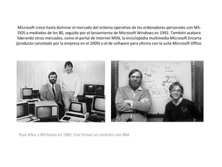 Microsoft crece hasta dominar el mercado del sistema operativo de los ordenadores personales con MS-DOS a mediados de los 80, seguido por el lanzamiento de Microsoft Windows en 1992. También acabará liderando otros mercados, como el portal de Internet MSN, la enciclopedia multimedia Microsoft Encarta (producto cancelado por la empresa en el 2009) o el de software para oficina con la suite Microsoft Office. Paul Allen y Bill Gates en 1981, tras firmar un contrato con IBM.  