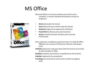 Microsoft Office es la línea de software para oficina de la compañía. La versión Standard del producto incluye los programas Word  (procesador de textos)  Excel  (aplicación para realizar hojas de cálculo)  Outlook  (programa de organización ofimática) PowerPoint  (software para presentaciones)  Access  (creación de bases de datos para la versión Professional) Otros productos se añadieron posteriormente a la salida de Office 2000 para las versiones Professional, Ultimate y Developer, como  InfoPath  (aplicación usada para desarrollar formularios de entrada de datos basados en XML) OneNote  (software que facilita la recopilación de información) Publisher  (aplicación de autoedición) FrontPage  (herramienta de construcción y edición de páginas web.) MS Office 