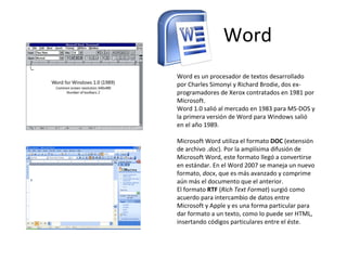 Word Word es un procesador de textos desarrollado por Charles Simonyi y Richard Brodie, dos ex-programadores de Xerox contratados en 1981 por Microsoft.  Word 1.0 salió al mercado en 1983 para MS-DOS y la primera versión de Word para Windows salió en el año 1989. Microsoft Word utiliza el formato  DOC  (extensión de archivo  .doc ). Por la amplísima difusión de Microsoft Word, este formato llegó a convertirse en estándar. En el Word 2007 se maneja un nuevo formato,  docx , que es más avanzado y comprime aún más el documento que el anterior. El formato  RTF  ( Rich Text Format ) surgió como acuerdo para intercambio de datos entre Microsoft y Apple y es una forma particular para dar formato a un texto, como lo puede ser HTML, insertando códigos particulares entre el éste.  