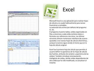 Excel Microsoft Excel es una aplicación para realizar hojas de cálculo y es usado habitualmente para tareas financieras y contables. La extensión de archivo por defecto del programa es .xls. El programa muestra tablas, celdas organizadas en filas y columnas y cada celda contiene datos o fórmulas con referencia a las otras. Las últimas versiones ofrecen numerosas interfaces de usuario ajustadas a las nuevas hojas de cálculo electrónico, aunque la esencia sigue siendo el mismo que en la hoja de cálculo original. Excel fue la primera hoja de cálculo que permite al usuario definir la apariencia de las hojas de cálculo (las fuentes, atributos de carácter y apariencia de las celdas). También introdujo recomputación inteligente de celdas, donde celdas dependientes de otra celda que ha sido modificada, se actualizan al instante. 