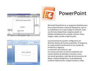 PowerPoint Microsoft PowerPoint es un programa diseñado para hacer presentaciones a base de diapositivas, que es la unidad base con la que trabaja el software. Cada una de estas diapositivas o páginas puede ser editada individualmente y puede contener texto, imagen, vídeo, sonido o hipervínculos. Las presentaciones pueden configurarse con distintos diseños de fuentes y plantillas. El programa es usado predominantemente en los campos de enseñanza y negocios. La extensión del archivo es .ppt Las nuevas versiones se fueron ampliando con nuevos diseños de plantillas, funciones como corrección gramática, todo tipo de herramientas de dibujo, retoque fotográfico y la posibilidad de contener hipervínculos, integrar sonidos y vídeo. 