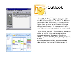 Outlook Microsoft Outlook es un programa de organización ofimática y cliente de correo electrónico de Microsoft. Puede ser utilizado como aplicación independiente o con Microsoft Exchange Server para dar servicios a múltiples usuarios dentro de una organización tales como buzones compartidos, calendarios comunes, etc. Con la salida de Microsoft Office 2003  se  incorpora una versión de  Outlook  mejor diseñada y con mayor número de utilidades, como correo electrónico, calendario, tareas, contactos, notas, diario y búsqueda en la red. Actualmente existe una nueva versión lanzada en 2007, Microsoft Office 2007, con algunas mejoras. 