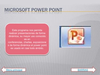 MICROSOFT POWER POINT


     Este programa nos permite
  realizar presentaciones de forma
  dinámica, su mayor uso conocido
                es en
 conferencias, charlas, exposicione
 s de forma dinámica el power point
    es usado en casi todo ámbito.




Menú principal                        BARRAS
 