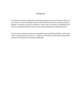 Introducción



En el presente informe se habla del los diferentes programas que tiene Microsoft office que
es un tipo de versión de Windows donde se realiza distintas operación y sistema operativos,
además se menciona los tipos de formato en cada una de las versiones, modificando cada
uno de sus años para brindar un mejor servicio y herramienta para una buena operación.



Por otra parte se menciona los fuertes competidores que tiene Microsoft office y como cada
una de su programación como lo son: Word, Excel, PowerPoint, Outlook/Entourage donde
cada uno de ellos posee una herramienta diferentes.
 