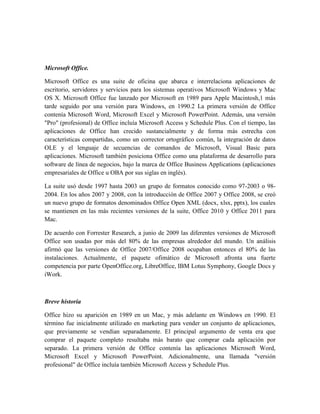 Microsoft Office.

Microsoft Office es una suite de oficina que abarca e interrelaciona aplicaciones de
escritorio, servidores y servicios para los sistemas operativos Microsoft Windows y Mac
OS X. Microsoft Office fue lanzado por Microsoft en 1989 para Apple Macintosh,1 más
tarde seguido por una versión para Windows, en 1990.2 La primera versión de Office
contenía Microsoft Word, Microsoft Excel y Microsoft PowerPoint. Además, una versión
"Pro" (profesional) de Office incluía Microsoft Access y Schedule Plus. Con el tiempo, las
aplicaciones de Office han crecido sustancialmente y de forma más estrecha con
características compartidas, como un corrector ortográfico común, la integración de datos
OLE y el lenguaje de secuencias de comandos de Microsoft, Visual Basic para
aplicaciones. Microsoft también posiciona Office como una plataforma de desarrollo para
software de línea de negocios, bajo la marca de Office Business Applications (aplicaciones
empresariales de Office u OBA por sus siglas en inglés).

La suite usó desde 1997 hasta 2003 un grupo de formatos conocido como 97-2003 o 98-
2004. En los años 2007 y 2008, con la introducción de Office 2007 y Office 2008, se creó
un nuevo grupo de formatos denominados Office Open XML (docx, xlsx, pptx), los cuales
se mantienen en las más recientes versiones de la suite, Office 2010 y Office 2011 para
Mac.

De acuerdo con Forrester Research, a junio de 2009 las diferentes versiones de Microsoft
Office son usadas por más del 80% de las empresas alrededor del mundo. Un análisis
afirmó que las versiones de Office 2007/Office 2008 ocupaban entonces el 80% de las
instalaciones. Actualmente, el paquete ofimático de Microsoft afronta una fuerte
competencia por parte OpenOffice.org, LibreOffice, IBM Lotus Symphony, Google Docs y
iWork.



Breve historia

Office hizo su aparición en 1989 en un Mac, y más adelante en Windows en 1990. El
término fue inicialmente utilizado en marketing para vender un conjunto de aplicaciones,
que previamente se vendían separadamente. El principal argumento de venta era que
comprar el paquete completo resultaba más barato que comprar cada aplicación por
separado. La primera versión de Office contenía las aplicaciones Microsoft Word,
Microsoft Excel y Microsoft PowerPoint. Adicionalmente, una llamada "versión
profesional" de Office incluía también Microsoft Access y Schedule Plus.
 