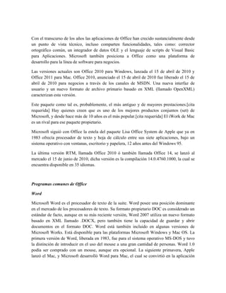 Con el transcurso de los años las aplicaciones de Office han crecido sustancialmente desde
un punto de vista técnico, incluso comparten funcionalidades, tales como: corrector
ortográfico común, un integrador de datos OLE y el lenguaje de scripts de Visual Basic
para Aplicaciones. Microsoft también posiciona a Office como una plataforma de
desarrollo para la línea de software para negocios.

Las versiones actuales son Office 2010 para Windows, lanzada el 15 de abril de 2010 y
Office 2011 para Mac. Office 2010, anunciado el 15 de abril de 2010 fue liberado el 15 de
abril de 2010 para negocios a través de los canales de MSDN. Una nueva interfaz de
usuario y un nuevo formato de archivo primario basado en XML (llamado OpenXML)
caracterizan esta versión.

Este paquete como tal es, probablemente, el más antiguo y de mayores prestaciones.[cita
requerida] Hay quienes creen que es uno de los mejores productos conjuntos (set) de
Microsoft, y desde hace más de 10 años es el más popular.[cita requerida] El iWork de Mac
es un rival para ese paquete propietario.

Microsoft siguió con Office la estela del paquete Lisa Office System de Apple que ya en
1983 ofrecía procesador de texto y hoja de cálculo entre sus siete aplicaciones, bajo un
sistema operativo con ventanas, escritorio y papelera, 12 años antes del Windows 95.

La última versión RTM, llamada Office 2010 ó también llamada Office 14, se lanzó al
mercado el 15 de junio de 2010, dicha versión es la compilación 14.0.4760.1000, la cual se
encuentra disponible en 35 idiomas.



Programas comunes de Office

Word

Microsoft Word es el procesador de texto de la suite. Word posee una posición dominante
en el mercado de los procesadores de texto. Su formato propietario DOC es considerado un
estándar de facto, aunque en su más reciente versión, Word 2007 utiliza un nuevo formato
basado en XML llamado .DOCX, pero también tiene la capacidad de guardar y abrir
documentos en el formato DOC. Word está también incluido en algunas versiones de
Microsoft Works. Está disponible para las plataformas Microsoft Windows y Mac OS. La
primera versión de Word, liberada en 1983, fue para el sistema operativo MS-DOS y tuvo
la distinción de introducir en el uso del mouse a una gran cantidad de personas. Word 1.0
podía ser comprado con un mouse, aunque era opcional. La siguiente primavera, Apple
lanzó el Mac, y Microsoft desarrolló Word para Mac, el cual se convirtió en la aplicación
 