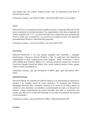 más popular para este sistema. Requería (como todas las aplicaciones para Mac) la
utilización de un ratón.

Extensiones comunes: .doc (Word 97-2003), .docx (Word 2007-2010), .dot, rtf (todas).



Excel

Microsoft Excel es un programa de hoja o planilla de cálculo. Al igual que Microsoft Word,
posee actualmente un mercado dominante. Fue originalmente el más fuerte competidor del
entonces popular Lotus 1-2-3, y en tercera posición estuvo Quattro Pro; pero eventualmente
Excel se vendió más, se popularizó y se convirtió en el estándar de facto. Está disponible
para plataformas Windows y Macintosh.[cita requerida]

Extensiones comunes: .xls (Excel 97-2003), .xlsx (Excel 2007-2010)



PowerPoint

Microsoft PowerPoint es un muy popular programa para desarrollar y desplegar
presentaciones visuales en entornos Windows y Mac. Es usado para crear diapositivas
multimediales, es decir, compuestas por texto, imágenes, sonido, animaciones y vídeos.
Office Mobile para Windows Mobile 5.0 y versiones posteriores poseen una versión de
PowerPoint llamada PowerPoint Mobile. Esta versión reducida permite incluso agregar
vídeos y sonido a las diapositivas.

Extensiones comunes: .ppt, pps (Powerpoint 97-2003), .pptx, .ppsx (Powerpoint 2007-
2010)

Outlook/Entourage

Microsoft Outlook (no confundir con Outlook Express) es un administrador de información
personal y un complejo cliente de correo electrónico. El reemplazo para Windows
Messaging, Microsoft Mail y Schedule+ comenzó en la versión 97 de Office. Incluía un
cliente de correo electrónico, un calendario, un administrador de tareas y un directorio de
contacto. Aunque históricamente ha estado disponible para Mac, el equivalente más
cercano para Mac OS X es Microsoft Entourage, el cual ofrece un conjunto más reducido
de funcionalidades.

Extensiones comunes: .msg .pst (Outlook 97-2003), - Microsoft Outlook 2007.



Versiones
 