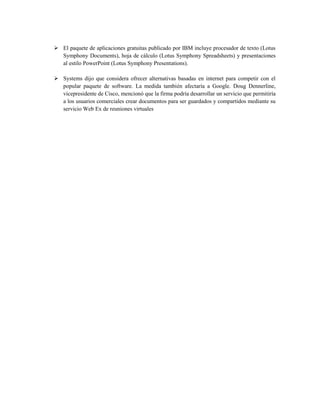  El paquete de aplicaciones gratuitas publicado por IBM incluye procesador de texto (Lotus
  Symphony Documents), hoja de cálculo (Lotus Symphony Spreadsheets) y presentaciones
  al estilo PowerPoint (Lotus Symphony Presentations).

 Systems dijo que considera ofrecer alternativas basadas en internet para competir con el
  popular paquete de software. La medida también afectaría a Google. Doug Dennerline,
  vicepresidente de Cisco, mencionó que la firma podría desarrollar un servicio que permitiría
  a los usuarios comerciales crear documentos para ser guardados y compartidos mediante su
  servicio Web Ex de reuniones virtuales
 