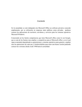 Conclusión



En la actualidad, se está trabajando con Microsoft Office un software privativo conocido
ampliamente, por su utilización en empresas tanto públicas como privadas, pudimos
conocer las aplicaciones de escritorio, servidores y servicios para los sistemas operativos
Microsoft Windows.

Conociendo así las fuertes competencias que tiene Microsoft office como lo son Google,
que es una de las fuentes mas amplias y competitivas para el Microsoft office y en el cual
sigue avanzando dependiendo su generaciones y sistemas operativos para generar y ampliar
mas las operaciones de cada uno y fortaleciéndolas para tener una buena versión pudiendo
conocer las versiones desde el año 1990 hasta la actualidad.
 
