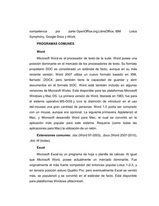 competencia          por    parte OpenOffice.org,LibreOffice, IBM     Lotus
Symphony, Google Docs y iWork.

      PROGRAMAS COMUNES

      Word

      Microsoft Word es el procesador de texto de la suite. Word posee una
posición dominante en el mercado de los procesadores de texto. Su formato
propietario DOC es considerado un estándar de facto, aunque en su más
reciente versión, Word 2007 utiliza un nuevo formato basado en XML
llamado .DOCX, pero también tiene la capacidad de guardar y abrir
documentos en el formato DOC. Word está también incluido en algunas
versiones de Microsoft Works. Está disponible para las plataformas Microsoft
Windows y Mac OS. La primera versión de Word, liberada en 1983, fue para
el sistema operativo MS-DOS y tuvo la distinción de introducir en el uso
del mousea una gran cantidad de personas. Word 1.0 podía ser comprado
con un mouse, aunque era opcional. La siguiente primavera, Applelanzó el
Mac, y Microsoft desarrolló Word para Mac, el cual se convirtió en la
aplicación más popular para este sistema. Requería (como todas las
aplicaciones para Mac) la utilización de un ratón.

      Extensiones comunes: .doc (Word 97-2003), .docx (Word 2007-2010),
.dot, rtf (todas).

      Excel

      Microsoft Excel es un programa de hoja o planilla de cálculo. Al igual
que Microsoft Word, posee actualmente un mercado dominante. Fue
originalmente el más fuerte competidor del entonces popular Lotus 1-2-3, y
en tercera posición estuvo Quattro Pro; pero eventualmente Excel se vendió
más, se popularizó y se convirtió en el estándar de facto. Está disponible
para plataformas Windows yMacintosh.
 