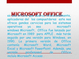 es una oficina que abarca intencionalmente,
aplicadores del los compuatdores este nos
ofrece gandes cervicios para los sistemas
operativos    ya    sea           microsoft
windows Microsoft, Office fue lanzado por
Microsoft en 1989 para APPLE . más tarde
seguido por una versión para Windows, en
1990. La primera versión de Office
contenía    Microsoft    Word,    Microsoft
Excel y Microsoft PowerPoint. Además, una
versión      profesional     de      Office
incluía Microsoft Access .
 