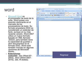 word
• Microsoft Word es
el procesador de texto de la
suite. Word posee una
posición dominante en el
mercado de los
procesadores de texto. Su
formato propietario DOC es
considerado un estándar de
facto, aunque en su más
reciente versión, Word 2007
utiliza un nuevo formato
basado en XML llamado
.DOCX, pero también tiene
la capacidad de guardar y
abrir documentos en el
formato DOC. Word está
también incluido en algunas
versiones de Microsoft
Works..
• Extensiones
comunes: .doc (Word 972003), .docx (Word 20072010), .dot, rtf (todas).

Regresar

 