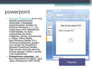powerpoint
• Microsoft PowerPoint es un muy
popular programa para
desarrollar y desplegar
presentaciones visuales en
entornos Windows y Mac Es
usado para crear diapositivas
multimediales, es decir,
compuestas por texto,
imágenes, sonido, animaciones
y vídeos. Office Mobile
para Windows Mobile 5.0 y
versiones posteriores poseen
una versión de PowerPoint
llamada PowerPoint Mobile.
Esta versión reducida permite
incluso agregar vídeos y sonido
a las diapositivas.
• Extensiones comunes: .ppt,
pps (Powerpoint 97-2003), .pptx,
.ppsx (Powerpoint 2007-2010)

Regresar

 