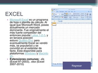 EXCEL
• Microsoft Excel es un programa
de hoja o planilla de cálculo. Al
igual que Microsoft Word, posee
actualmente un mercado
dominante. Fue originalmente el
más fuerte competidor del
entonces popular Lotus 1-2-3, y
en tercera posición
estuvo Quattro Pro; pero
eventualmente Excel se vendió
más, se popularizó y se
convirtió en el estándar de
facto. Está disponible para
plataformas Windows y Macinto
sh.
• Extensiones comunes: .xls
(Excel 97-2003), .xlsx (Excel
2007-2010)

Regresar

 