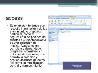 access
• Es un gestor de datos que
recopila información relativa
a un asunto o propósito
particular, como el
seguimiento de pedidos de
clientes o el mantenimiento
de una colección de
música. Access es un
completo y demandado
programa informático en
entornos de empresa, que
permite la creación y
gestión de bases de datos,
así como su modificación,
control y mantenimiento.

Regresar

 