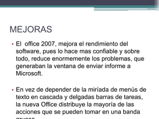 MEJORAS
• El office 2007, mejora el rendimiento del
software, pues lo hace mas confiable y sobre
todo, reduce enormemente los problemas, que
generaban la ventana de enviar informe a
Microsoft.
• En vez de depender de la miríada de menús de
texto en cascada y delgadas barras de tareas,
la nueva Office distribuye la mayoría de las
acciones que se pueden tomar en una banda

 