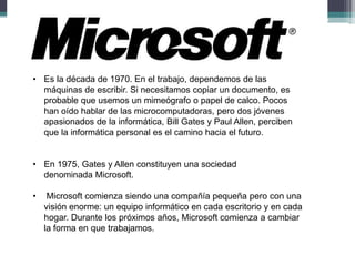 • Es la década de 1970. En el trabajo, dependemos de las
máquinas de escribir. Si necesitamos copiar un documento, es
probable que usemos un mimeógrafo o papel de calco. Pocos
han oído hablar de las microcomputadoras, pero dos jóvenes
apasionados de la informática, Bill Gates y Paul Allen, perciben
que la informática personal es el camino hacia el futuro.
• En 1975, Gates y Allen constituyen una sociedad
denominada Microsoft.
•

Microsoft comienza siendo una compañía pequeña pero con una
visión enorme: un equipo informático en cada escritorio y en cada
hogar. Durante los próximos años, Microsoft comienza a cambiar
la forma en que trabajamos.

 