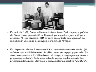 • En junio de 1980, Gates y Allen contratan a Steve Ballmer, excompañero
de Gates con el que estudió en Harvard, para que les ayude a dirigir la
empresa. Al mes siguiente, IBM se pone en contacto con Microsoft en
relación con un código de proyecto denominado "Chess".

• En respuesta, Microsoft se concentra en un nuevo sistema operativo (el
software que administra o ejecuta el hardware del equipo y que, además,
sirve como puente entre el hardware del equipo y los programas, como un
procesador de texto). Es la base sobre la que se pueden ejecutar los
programas del equipo. Llamaron al nuevo sistema operativo "MS-DOS".

 