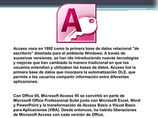 Access nace en 1992 como la primera base de datos relacional "de
escritorio" diseñada para el ambiente Windows. A través de
sucesivas versiones, se han ido introduciendo nuevas tecnologías
y mejoras que han cambiado la manera tradicional en que los
usuarios entendían y utilizaban las bases de datos. Access fué la
primera base de datos que incorpora la automatización OLE, que
permite a los usuarios compartir información entre diferentes
aplicaciones.

Con Office 95, Microsoft Access 95 se convirtió en parte de
Microsoft Office Professional Suite junto con Microsoft Excel, Word
y PowerPoint y la transformación de Access Basic a Visual Basic
para Aplicaciones (VBA). Desde entonces, ha habido liberaciones
de Microsoft Access con cada versión de Office.

 