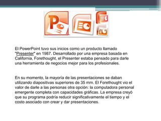 El PowerPoint tuvo sus inicios como un producto llamado
"Presenter" en 1987. Desarrollado por una empresa basada en
California, Forethought, el Presenter estaba pensado para darle
una herramienta de negocios mejor para los profesionales.

En su momento, la mayoría de las presentaciones se daban
utilizando diapositivas superiores de 35 mm. El Forethought vio el
valor de darle a las personas otra opción: la computadora personal
emergente completa con capacidades gráficas. La empresa creyó
que su programa podría reducir significativamente el tiempo y el
costo asociado con crear y dar presentaciones.

 