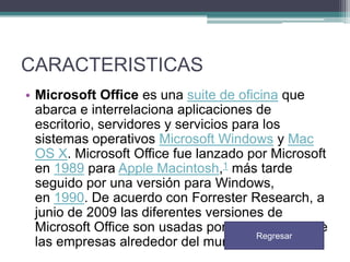 CARACTERISTICAS
• Microsoft Office es una suite de oficina que
abarca e interrelaciona aplicaciones de
escritorio, servidores y servicios para los
sistemas operativos Microsoft Windows y Mac
OS X. Microsoft Office fue lanzado por Microsoft
en 1989 para Apple Macintosh,1 más tarde
seguido por una versión para Windows,
en 1990. De acuerdo con Forrester Research, a
junio de 2009 las diferentes versiones de
Microsoft Office son usadas por más del 80% de
Regresar
las empresas alrededor del mundo.

 