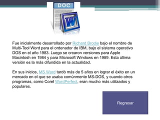 Fue inicialmente desarrollado por Richard Brodie bajo el nombre de
Multi-Tool Word para el ordenador de IBM, bajo el sistema operativo
DOS en el año 1983. Luego se crearon versiones para Apple
Macintosh en 1984 y para Microsoft Windows en 1989. Esta última
versión es la más difundida en la actualidad.
En sus inicios, MS Word tardó más de 5 años en lograr el éxito en un
mercado en el que se usaba comúnmente MS-DOS, y cuando otros
programas, como Corel WordPerfect, eran mucho más utilizados y
populares.

Regresar

 