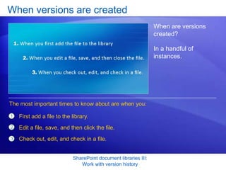When versions are created
                                                                 When are versions
                                                                 created?

                                                                 In a handful of
                                                                 instances.




The most important times to know about are when you:

1   First add a file to the library.
2   Edit a file, save, and then click the file.
3   Check out, edit, and check in a file.


                            SharePoint document libraries III:
                               Work with version history
 