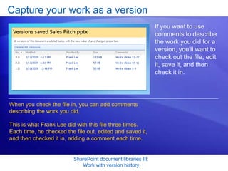 Capture your work as a version
                                                               If you want to use
                                                               comments to describe
                                                               the work you did for a
                                                               version, you’ll want to
                                                               check out the file, edit
                                                               it, save it, and then
                                                               check it in.




When you check the file in, you can add comments
describing the work you did.

This is what Frank Lee did with this file three times.
Each time, he checked the file out, edited and saved it,
and then checked it in, adding a comment each time.


                          SharePoint document libraries III:
                             Work with version history
 