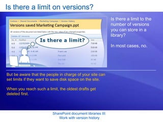 Is there a limit on versions?
                                                              Is there a limit to the
                                                              number of versions
                                                              you can store in a
                                                              library?

                                                              In most cases, no.




But be aware that the people in charge of your site can
set limits if they want to save disk space on the site.

When you reach such a limit, the oldest drafts get
deleted first.



                         SharePoint document libraries III:
                            Work with version history
 